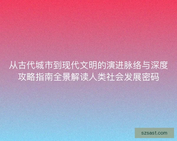 从古代城市到现代文明的演进脉络与深度攻略指南全景解读人类社会发展密码
