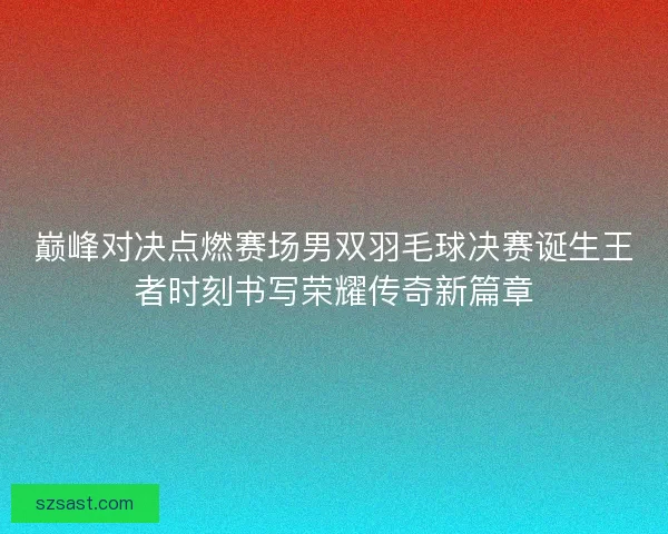 巅峰对决点燃赛场男双羽毛球决赛诞生王者时刻书写荣耀传奇新篇章