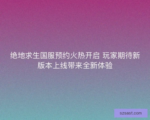 绝地求生国服预约火热开启 玩家期待新版本上线带来全新体验