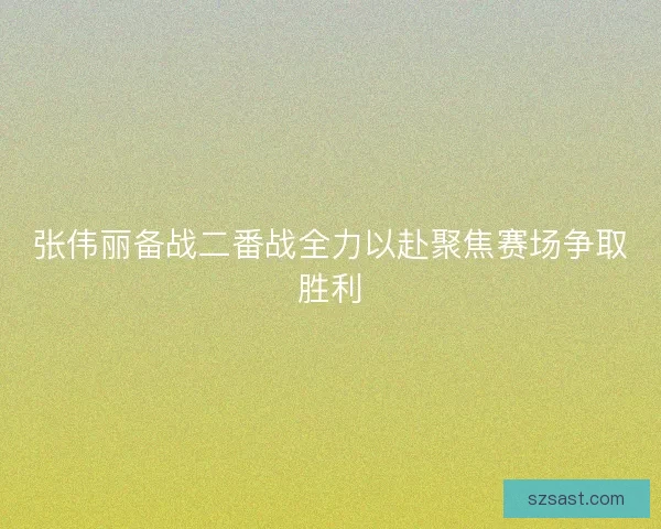 张伟丽备战二番战全力以赴聚焦赛场争取胜利