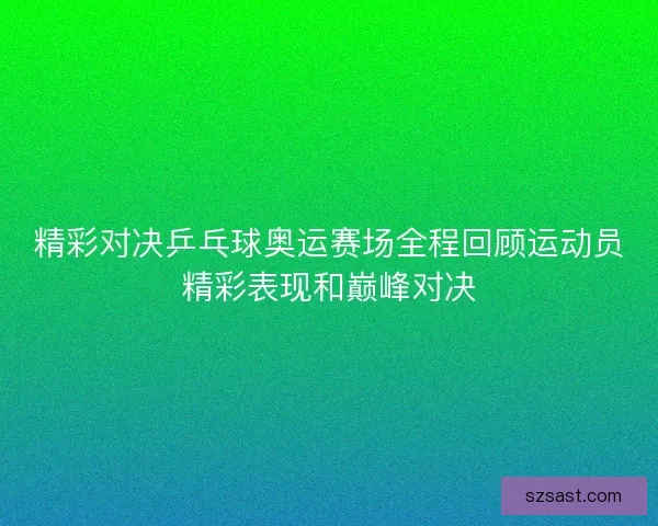 精彩对决乒乓球奥运赛场全程回顾运动员精彩表现和巅峰对决