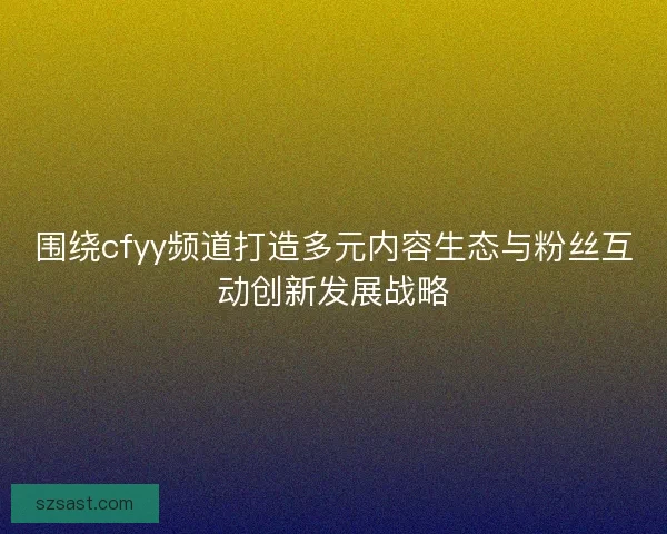 围绕cfyy频道打造多元内容生态与粉丝互动创新发展战略