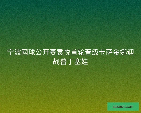 宁波网球公开赛袁悦首轮晋级卡萨金娜迎战普丁塞娃