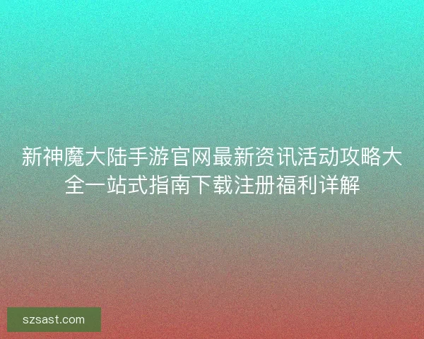新神魔大陆手游官网最新资讯活动攻略大全一站式指南下载注册福利详解