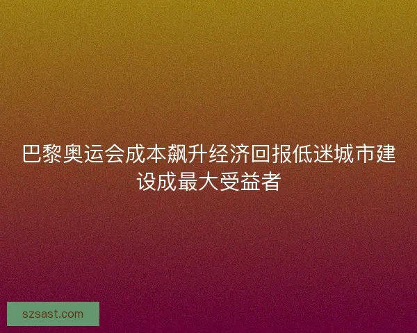 巴黎奥运会成本飙升经济回报低迷城市建设成最大受益者
