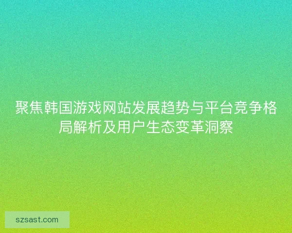 聚焦韩国游戏网站发展趋势与平台竞争格局解析及用户生态变革洞察