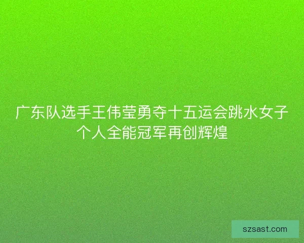 广东队选手王伟莹勇夺十五运会跳水女子个人全能冠军再创辉煌