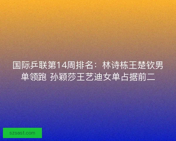 国际乒联第14周排名：林诗栋王楚钦男单领跑 孙颖莎王艺迪女单占据前二